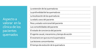 Aspecto a
valorar en la
clínica de los
pacientes
quemados
La extensión de las quemaduras
La profundidad de las quemaduras
La localización de las quemaduras
La edad y sexo del paciente
Peso y estado nutricional del paciente
Las comorbilidades del paciente
El estado de conciencia del paciente
El agente causal, mecanismo y tiempo de acción
El escenario en que ocurre la quemadura
Las lesiones concomitantes
El tiempo de evolución de la quemadura
 