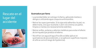 Rescate en el
lugar del
accidente
Quemadura por llama
 La prioridad debe ser extinguir la llama, aplicando mantas o
abrigos o utilizando agua o espuma antiincendios.
 Retirar las ropas quemadas. Si la ropa está adherida a la piel, no
debe tirarla, sino que recortarla. Cubrir a la víctima con paños
limpios o mantas (no necesariamente estériles).
 Retirar anillos, pulseras y adornos metálicos para evitar el efecto
de torniquete que produce el edema.
 No enfriar con agua (el agua fría sólo se debe aplicar en
quemaduras de poca extensión, si se aplica en superficies mayores
al 10% se corre el riesgo de hipotermia).
 
