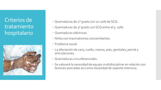 Criterios de
tratamiento
hospitalario
 Quemaduras de 2º grado con 10-20% de SCQ.
 Quemaduras de 3º grado con SCQ entre el 5- 10%.
 Quemaduras eléctricas.
 Niños con traumatismos concomitantes.
 Problema social.
 La afectación de cara, cuello, manos, pies, genitales, periné y
articulaciones.
 Quemaduras circunferenciales.
 Se valorará la necesidad de equipo multidisciplinar en relación con
lesiones asociadas así como necesidad de soporte intensivo.
 