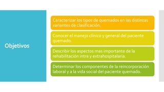 Objetivos
Caracterizar los tipos de quemados en las distintas
variantes de clasificación.
Conocer el manejo clínico y general del paciente
quemado.
Describir los aspectos mas importante de la
rehabilitación intra y extrahospitalaria.
Determinar los componentes de la reincorporación
laboral y a la vida social del paciente quemado.
 