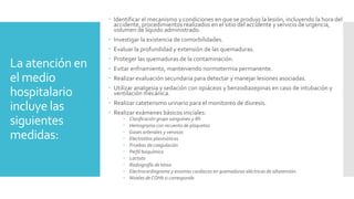 La atención en
el medio
hospitalario
incluye las
siguientes
medidas:
 Identificar el mecanismo y condiciones en que se produjo la lesión, incluyendo la hora del
accidente, procedimientos realizados en el sitio del accidente y servicio de urgencia,
volumen de líquido administrado.
 Investigar la existencia de comorbilidades.
 Evaluar la profundidad y extensión de las quemaduras.
 Proteger las quemaduras de la contaminación.
 Evitar enfriamiento, manteniendo normotermia permanente.
 Realizar evaluación secundaria para detectar y manejar lesiones asociadas.
 Utilizar analgesia y sedación con opiáceos y benzodiazepinas en caso de intubación y
ventilación mecánica.
 Realizar cateterismo urinario para el monitoreo de diuresis.
 Realizar exámenes básicos iniciales:
 Clasificación grupo sanguíneo y Rh
 Hemograma con recuento de plaquetas
 Gases arteriales y venosos
 Electrolitos plasmáticos
 Pruebas de coagulación
 Perfil bioquímico
 Lactato
 Radiografía de tórax
 Electrocardiograma y enzimas cardiacas en quemaduras eléctricas de altatensión.
 Niveles deCOHb si corresponde.
 