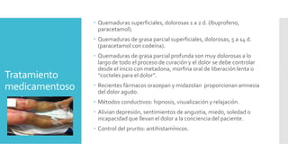 Tratamiento
medicamentoso
 Quemaduras superficiales, dolorosas 1 a 2 d. (Ibuprofeno,
paracetamol).
 Quemaduras de grasa parcial superficiales, dolorosas, 5 a 14 d.
(paracetamol con codeína).
 Quemaduras de grasa parcial profunda son muy dolorosas a lo
largo de todo el proceso de curación y el dolor se debe controlar
desde el inicio con metadona, morfina oral de liberación lenta o
“cocteles para el dolor”.
 Recientes fármacos orazepan y midazolan proporcionan amnesia
del dolor agudo.
 Métodos conductivos: hipnosis, visualización y relajación.
 Alivian depresión, sentimientos de angustia, miedo, soledad o
incapacidad que llevan el dolor a la conciencia del paciente.
 Control del prurito: antihistamínicos.
 