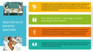 Nutrición en el
paciente
quemado
El soporte nutricional se debe iniciar en el segundo día cuando esté
resuelto el íleo que se presenta en las primeras 24 a 36 horas. Se
recomienda una dieta hipercalórica e hiperproteica. La fórmula más
utilizada es la de Curreri:
Kcal. diarias: 25 kcal x peso (kg) + 40 kcal x
porcentaje de quemadura
Siempre que sea posible debe preferirse la vía oral. De no ser posible o en
pacientes con quemaduras mayores del 20%, se recurre a la alimentación
enteral a través de sonda nasogástrica. La alimentación parenteral se
reserva para los casos en los cuales está contraindicada la vía enteral.
Soporte transfusional: en este período puede presentarse una anemia de tal
magnitud que amerite transfundir sangre o glóbulos rojos para garantizar
una adecuada perfusión tisular
 