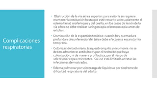 Complicaciones
respiratorias
 Obstrucción de la vía aérea superior: para evitarla se requiere
mantener la intubación hasta que esté resuelto adecuadamente el
edema facial, orofaríngeo y del cuello; en los casos de lesión de la
vía aérea se debe realizar laringoscopia o broncoscopia antes de
extubar.
 Disminución de la expansión torácica: cuando hay quemadura
profunda y circunferencial del tórax debe efectuarse escarotomía
temprana.
 Colonización bacteriana, traqueobronquitis y neumonía: no se
deben administrar antibióticos por el hecho de que haya
colonización, ni de manera profiláctica, por el riesgo de
seleccionar cepas resistentes. Su uso está limitado a tratar las
infecciones demostradas.
 Edema pulmonar por sobrecarga de líquidos o por síndrome de
dificultad respiratoria del adulto.
 