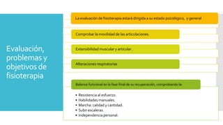 Evaluación,
problemas y
objetivos de
fisioterapia
La evaluación de fisioterapia estará dirigida a su estado psicológico, y general
Comprobar la movilidad de las articulaciones.
Extensibilidad muscular y articular .
Alteraciones respiratorias.
• Resistencia al esfuerzo.
• Habilidades manuales.
• Marcha: calidad y cantidad.
• Subir escaleras.
• Independencia personal.
Balance funcional en la fase final de su recuperación, comprobando la:
 