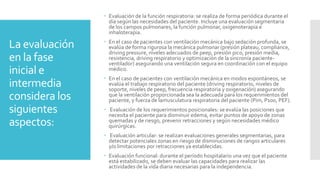 La evaluación
en la fase
inicial e
intermedia
considera los
siguientes
aspectos:
 Evaluación de la función respiratoria: se realiza de forma periódica durante el
día según las necesidades del paciente. Incluye una evaluación segmentaria
de los campos pulmonares, la función pulmonar, oxigenoterapia e
inhaloterapia.
 En el caso de pacientes con ventilación mecánica bajo sedación profunda, se
evalúa de forma rigurosa la mecánica pulmonar (presión plateau, compliance,
driving pressure, niveles adecuados de peep, presión pico, presión media,
resistencia, driving respiratorio y optimización de la sincronía paciente-
ventilador) asegurando una ventilación segura en coordinación con el equipo
médico.
 En el caso de pacientes con ventilación mecánica en modos espontáneos, se
evalúa el trabajo respiratorio del paciente (driving respiratorio, niveles de
soporte, niveles de peep, frecuencia respiratoria y oxigenación) asegurando
que la ventilación proporcionada sea la adecuada para los requerimientos del
paciente, y fuerza de lamusculatura respiratoria del paciente (Pim, P100, PEF).
 Evaluación de los requerimientos posicionales: se evalúa las posiciones que
necesita el paciente para disminuir edema, evitar puntos de apoyo de zonas
quemadas y de riesgo, prevenir retracciones y según necesidades médico
quirúrgicas.
 Evaluación articular: se realizan evaluaciones generales segmentarias, para
detectar potenciales zonas en riesgo de disminuciones de rangos articulares
y/o limitaciones por retracciones ya establecidas.
 Evaluación funcional: durante el período hospitalario una vez que el paciente
está estabilizado, se deben evaluar las capacidades para realizar las
actividades de la vida diaria necesarias para la independencia.
 