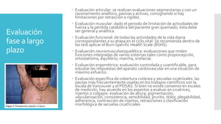 Evaluación
fase a largo
plazo
 Evaluación articular: se realizan evaluaciones segmentarias y con un
razonamiento analítico, pasivas y activas, consignando si hay
limitaciones por retracción o rigidez.
 Evaluación muscular: dado el periodo de limitación de actividades de
fuerza y la pérdida catabólica del paciente gran quemado, ésta debe
ser general y analítica.
 Evaluación funcional: de todas las actividades de la vida diaria
correspondientes a su etapa en el ciclo vital. Se recomienda dentro de
los test aplicar el Burn Specific Health Scale (BSHS).
 Evaluación neuromusculoesquelética: evaluaciones que miden
funciones integradas de varios sistemas tales como propiocepción,
ortostatismo, equilibrio, marcha, orofacial.
 Evaluación ergométrica: evaluación controlada y cuantificable, para
estudiar las respuestas del aparato cardiovascular en una situación de
máximo esfuerzo.
 Evaluación específica de cobertura cutánea y secuelas cicatrízales: las
pautas más frecuentemente usadas en los trabajos científicos son la
escala deVancouver y el POSAS. Si bien no existe consenso en escalas
de medición, hay acuerdo en los aspectos a evaluar en cicatrices,
injertos o colgajos: evaluación de altura, pigmentación,
vascularización, consistencia, sensibilidad, prurito, dolor, plegabilidad,
adherencia, contracción de injertos, retracciones y clasificación
morfológica de secuelas cicatriciales
 