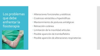 Los problemas
que debe
enfrentar la
fisioterapia
 Alteraciones funcionales y estéticas
 Cicatrices retráctiles e hipertróficas
 Mantenimiento de posturas antiálgicas
 Retracción cutánea
 Limitación de la movilidad articular.
 Posible aparición de tromboflebitis
 Posible aparición de alteraciones respiratorias
 