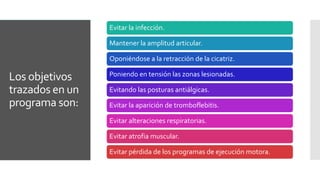 Los objetivos
trazados en un
programa son:
Evitar la infección.
Mantener la amplitud articular.
Oponiéndose a la retracción de la cicatriz.
Poniendo en tensión las zonas lesionadas.
Evitando las posturas antiálgicas.
Evitar la aparición de tromboflebitis.
Evitar alteraciones respiratorias.
Evitar atrofia muscular.
Evitar pérdida de los programas de ejecución motora.
 