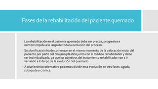 Fases de la rehabilitación del paciente quemado
 La rehabilitación en el paciente quemado debe ser precoz, progresiva e
ininterrumpida a lo largo de toda la evolución del proceso.
 Su planificación ha de comenzar en el mismo momento de la valoración inicial del
paciente por parte del cirujano plástico junto con el médico rehabilitador y debe
ser individualizada, ya que los objetivos del tratamiento rehabilitador van a ir
variando a lo largo de la evolución del quemado.
 A nivel teórico orientativo podemos dividir esta evolución en tres fases: aguda,
subaguda y crónica.
 