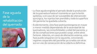Fase aguada
de la
rehabilitación
del quemado
 La fase aguda engloba el periodo desde la producción
de la quemadura hasta el momento en que la lesión
epiteliza; o en caso de ser susceptible de intervención
quirúrgica, los injertos han prendido y toda la superficie
del paciente ha quedado cubierta.
 Evidentemente, esta fase podrá prolongarse en mayor
o menor medida dependiendo de la severidad de las
quemaduras, las comorbilidades y edad del paciente, y
de las complicaciones que puedan surgir, entre otros
factores. Además, en casos de afectación extensa, esta
fase puede solaparse con la siguiente, conviviendo
regiones corporales del paciente ya curadas con otras
aun en vías de consecución de la cobertura definitiva.
 
