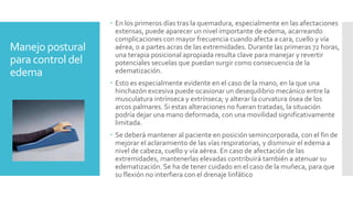 Manejo postural
para control del
edema
 En los primeros días tras la quemadura, especialmente en las afectaciones
extensas, puede aparecer un nivel importante de edema, acarreando
complicaciones con mayor frecuencia cuando afecta a cara, cuello y vía
aérea, o a partes acras de las extremidades. Durante las primeras 72 horas,
una terapia posicional apropiada resulta clave para manejar y revertir
potenciales secuelas que puedan surgir como consecuencia de la
edematización.
 Esto es especialmente evidente en el caso de la mano, en la que una
hinchazón excesiva puede ocasionar un desequilibrio mecánico entre la
musculatura intrínseca y extrínseca; y alterar la curvatura ósea de los
arcos palmares. Si estas alteraciones no fueran tratadas, la situación
podría dejar una mano deformada, con una movilidad significativamente
limitada.
 Se deberá mantener al paciente en posición semincorporada, con el fin de
mejorar el aclaramiento de las vías respiratorias, y disminuir el edema a
nivel de cabeza, cuello y vía aérea. En caso de afectación de las
extremidades, mantenerlas elevadas contribuirá también a atenuar su
edematización. Se ha de tener cuidado en el caso de la muñeca, para que
su flexión no interfiera con el drenaje linfático
 
