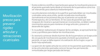 Movilización
precoz para
prevenir
rigidez
articular y
retracciones
cicatrizales
 Existe evidencia científica importante para apoyar la movilización precoz en
el paciente quemado tanto desde el momento de la quemadura como tras
ser intervenido para cobertura medianteinjertos.
 Las articulaciones incluidas en la superficie quemada deben ser movilizadas
y estiradas varias veces al día, siendo iniciada esta movilización
normalmente en los primeros días por el paciente con ayuda del
fisioterapeuta y de sus familiares. En los casos de pacientes que sean
incapaces de moverse o que permanezcan inconscientes, se deben realizar
movimientos pasivos para mantener el rango articular y prevenir el
desarrollo de rigidez.
 Si no pudieran realizarse por el espesor de los vendajes, se aprovecharán las
curas y quirófanos para realizar las movilizaciones.
 Es necesario comenzar desde el primer día de la quemadura con la ejecución
de una pauta de movilizaciones ajustada a la lesión que presenta el
paciente, sin que se deba esperar a la realización de la cirugía o a que la
lesión haya epitelizado.
 La aparición de rigidez articular es común en los pacientes quemados, tanto
en las articulaciones quemadas como en las que han permanecido
inmovilizadas por largos periodos de tiempo.
 