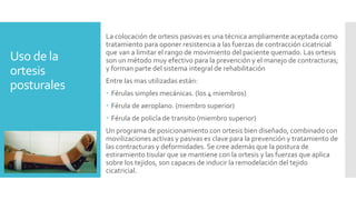 Uso de la
ortesis
posturales
La colocación de ortesis pasivas es una técnica ampliamente aceptada como
tratamiento para oponer resistencia a las fuerzas de contracción cicatricial
que van a limitar el rango de movimiento del paciente quemado. Las ortesis
son un método muy efectivo para la prevención y el manejo de contracturas;
y forman parte del sistema integral de rehabilitación
Entre las mas utilizadas están:
 Férulas simples mecánicas. (los 4 miembros)
 Férula de aeroplano. (miembro superior)
 Férula de policía de transito (miembro superior)
Un programa de posicionamiento con ortesis bien diseñado, combinado con
movilizaciones activas y pasivas es clave para la prevención y tratamiento de
las contracturas y deformidades. Se cree además que la postura de
estiramiento tisular que se mantiene con la ortesis y las fuerzas que aplica
sobre los tejidos, son capaces de inducir la remodelación del tejido
cicatricial.
 
