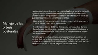 Manejo de las
ortesis
posturales
La duración óptima de su uso para lograr la elongación adecuada del
tejido cicatricial no se encuentra claramente establecida todavía.
Existen diversos programas de utilización de este recurso, entre los
que los más empleados serían los siguientes:
 Uso de férula de material termoplástico durante el día alternando
2 horas de uso con 2 horas de descanso.
 Combinación de uso de férula de material termoplástico durante
la noche, con movilizaciones pasivas, ejercicios y actividades de la
vida diaria durante el día, destinados a la recuperación de rangos
de movimiento.
Para elongar el tejido cicatricial, era necesaria la aplicación de un
mínimo de 6 horas de tensión continuada.Varios reportes sugieren
que la metodología de ferulización óptima sería la que implica el uso
de ferulización por la noche, y ejercicios durante el día.
 