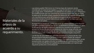 Materiales de la
ortesis de
acuerdo a su
requerimiento.
 Las ortesis pueden fabricarse con diversos tipos de material, siendo
considerado el material termoplástico a baja temperatura como el óptimo,
por su bajo peso, maleabilidad y posibilidad de remodelación para adaptarlo a
las modificaciones que van sufriendo los contornos corporales. No obstante,
la elaboración de estas ortesis requiere la obtención de medidas del paciente
y la manufactura por parte del terapeuta ocupacional, por lo que en el
momento inicial su función habrá de ser suplida por un vendaje o por una
ferulización con yesos.
 Aunque menos empleada que la colocación de ortesis pasivas; la ferulización
con yesos seriados supone una opción rehabilitadora también empleada para
la elongación del tejido cicatricial. Esta técnica consiste en la aplicación
seriada de férulas de yeso en una postura de máximo rango articular, que
proporciona una tensión tisular de baja intensidad, constante y de larga
duración que puede moldear de forma permanente el tejido conjuntivo.
 Las férulas de yeso deben ser utilizadas durante las 24 horas del día. Esta
terapia estaría indicada en pacientes en los cuales la ortesis de material
termoplástico resulta insuficiente para lograr los objetivos planteados, ya sea
porque existe una rigidez articular ya establecida, en contracturas flexibles
que no toleran las férulas termoplásticas convencionales y en injertos que
requieren protección o inmovilización.
 