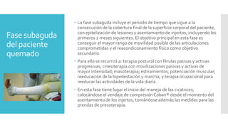 Fase subaguda
del paciente
quemado
 La fase subaguda incluye el periodo de tiempo que sigue a la
consecución de la cobertura final de la superficie corporal del paciente,
con epitelización de lesiones y asentamiento de injertos; incluyendo los
primeros 2 meses siguientes. El objetivo principal en esta fase es
conseguir el mayor rango de movilidad posible de las articulaciones
comprometidas y el reacondiconamiento físico como objetivo
secundario.
 Para ello se recurrirá a: terapia postural con férulas pasivas y activas
progresivas; cinesiterapia con movilizaciones pasivas y activas de
mayor intensidad; masoterapia; estiramientos; potenciación muscular;
reeducación de la bipedestación y marcha; y terapia ocupacional para
reeducar las actividades de la vida diaria .
 En esta fase tiene lugar el inicio del manejo de las cicatrices;
colocándose el vendaje de compresión Coban® desde el momento del
asentamiento de los injertos, tomándose además las medidas para las
prendas de presoterapia.
 