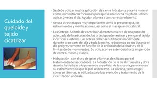 Cuidado del
queloide y
tejido
cicatrizar
 Se debe utilizar mucha aplicación de crema hidratante y aceite mineral
como linimento con fricciones para que se reabsorba muy bien. Deben
aplicar 2 veces al día. Ayudan a la vez a contrarrestar el prurito.
 Se usa otras terapias muy importantes como la presoterapia, los
estiramientos y movilizaciones, así como el masaje anti cicatrizal.
 Las Ortesis: Además de contribuir al mantenimiento de una posición
adecuada de la articulación, las ortesis pueden estirar y elongar el tejido
cicatricial existente. Las ortesis deben ser utilizadas inicialmente
durante gran parte del día y toda la noche, reduciendo su uso durante el
día progresivamente en función de la evolución de la cicatriz y de la
limitación de movimientos. Su utilización se extenderá hasta un periodo
de entre 6 meses y 2 años.
 Hidratación con el uso de geles y láminas de silicona para el
tratamiento de las cicatrices. La hidratación de la cicatriz suaviza y dota
de más flexibilidad a la parte más superficial de la cicatriz, permitiendo
su estiramiento sin que la piel se descame. La silicona, tanto en gel
como en láminas, es utilizada para la prevención y tratamiento de la
cicatrización anómala.
 