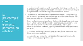La
presoterapia
como
elemento
primordial en
esta fase
 La presoterapia logra disminuir la altura de las cicatrices, modelando el
queloide en su proceso de maduración; aunque sin observarse una mejora
de la pliabilidad, vascularidad o pigmentación de las mismas.
 Las prendas de presoterapia se fabrican a medida para cada paciente, y
han de ser aplicadas en el momento en que las heridas quemaduras han
obtenido una cobertura completa y estable.
 Deben ser llevadas durante 23 horas al día, retirándolas únicamente para
lavar y aplicar crema hidratante sobre la zona que cubre, así como para
realizar la fisioterapia; y suelen renovarse cada 2-3 meses, para
reajustarlas al nuevo contorno, y por la pérdida de tensión que acontece
con su uso.
 La costura o unión de las prendas debe ser para afuera, para evitar que
dejen marca en el queloide.
 Los pacientes que no pueden usarla deben llevar permanentemente
vendaje compresivo de igual manera.
 