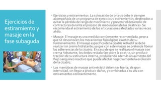Ejercicios de
estiramiento y
masaje en la
fase subaguda
 Ejercicios y estiramientos: La colocación de ortesis debe ir siempre
acompañada de un programa de ejercicios y estiramientos, destinados a
evitar la pérdida de rango de movimiento y prevenir el desarrollo de
contracturas durante el proceso de maduración de las cicatrices. Se
recomienda el estiramiento de las articulaciones afectadas varias veces
al día.
 Masaje: El masaje es una medida comúnmente recomendada, pese a
que se desconocen los mecanismos fisiológicos exactos de su
funcionamiento. El masaje específico de la cicatriz retráctil se debe
realizar sin crema hidratante; ya que con este masaje se pretende liberar
las adherencias de la cicatriz. En caso de que se realizara el masaje con
crema hidratante, los dedos resbalarían sobre la cicatriz, sin producir
tracción de su estructura interna, produciendo además un aumento del
flujo sanguíneo reactivo que puede afectar negativamente la evolución
de la cicatriz.
 Las maniobras de masaje antiretráctil deben ser fuerte, de gran
intensidad, sin llegar a producir daños, y combinadas a su vez con
estiramientos constantemente.
 