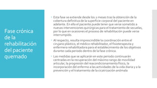 Fase crónica
de la
rehabilitación
del paciente
quemado
 Esta fase se extiende desde los 2 meses tras la obtención de la
cobertura definitiva de la superficie corporal del paciente en
adelante. En ella el paciente puede tener que verse sometido a
nuevas intervenciones quirúrgicas para el tratamiento de secuelas,
por lo que en ocasiones el proceso de rehabilitación puede verse
interrumpido.
 Al respecto, resulta imprescindible la coordinación entre el
cirujano plástico, el médico rehabilitador, el fisioterapeuta y
enfermera rehabilitadora para el establecimiento de los objetivos
durante cada periodo dentro de la fase crónica.
 Las medidas que se aplicarán en este periodo continuarán
centradas en la recuperación del máximo rango de movilidad
articular, la progresión del reacondicionamiento físico, la
incorporación del enfermo a las actividades de la vida diaria y a la
prevención y el tratamiento de la cicatrización anómala
 