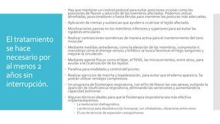 El tratamiento
se hace
necesario por
al menos 2
años sin
interrupción.
 Hay que mantener un control postural para evitar posiciones viciosas como las
posiciones de flexión y aducción de los miembros afectados. Podemos utilizar
almohadas, posicionadores o hasta férulas para mantener las posturas más adecuadas.
 Aplicación de cremas y sustancias que ayuden a cicatrizar el tejido afectado.
 Movilizaciones pasivas en los miembros inferiores y superiores para así evitar las
rigideces articulares.
 Realizar contracciones isométricas de manera activa para el mantenimiento del tono
muscular.
 Mediante medidas antiedemas, como la elevación de los miembros, compresión o
maniobras como el drenaje venoso y linfático se busca favorecer el riego sanguíneo y
mejorar la circulación.
 Mediante agente físicos como el láser, elTENS, las microcorrientes, entre otros, para
ayudar a la cicatrización de los tejidos.
 Parafina para modelado y control del prurito.
 Realizar ejercicios de marcha y bipedestación, para evitar que el edema aparezca. Se
podrán utilizar vendajes compresivos.
 Un programa de fisioterapia respiratoria, con el fin de liberar las vías aéreas, evitando la
aparición de insuficiencia respiratoria, eliminando las secreciones y aumentando la
capacidad pulmonar.
 Algunas técnicas ideales para que la fisioterapia respiratoria sea más efectiva
implementaremos:
 La reeducación diafragmática.
 Las técnicas para desobstrucción bronquial, con inhaladores, vibraciones entre otros.
 El uso de técnicas de expansión costopulmonar.
 