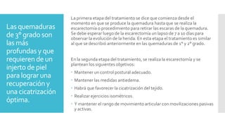 Las quemaduras
de 3° grado son
las más
profundas y que
requieren de un
injerto de piel
para lograr una
recuperación y
una cicatrización
óptima.
La primera etapa del tratamiento se dice que comienza desde el
momento en que se produce la quemadura hasta que se realiza la
escarectomía o procedimiento para retirar las escaras de la quemadura.
Se debe esperar luego de la escarectomía un lapso de 7 a 10 días para
observar la evolución de la herida. En esta etapa el tratamiento es similar
al que se describió anteriormente en las quemaduras de 1° y 2° grado.
En la segunda etapa del tratamiento, se realiza la escarectomía y se
plantean los siguientes objetivos:
 Mantener un control postural adecuado.
 Mantener las medidas antiedema.
 Habrá que favorecer la cicatrización del tejido.
 Realizar ejercicios isométricos.
 Y mantener el rango de movimiento articular con movilizaciones pasivas
y activas.
 