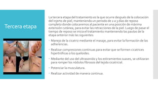 Tercera etapa
La tercera etapa del tratamiento es la que ocurre después de la colocación
del injerto de piel, manteniendo un periodo de 2 a 3 días de reposo
completo donde colocaremos al paciente en una posición de máxima
extensión cutánea, para evitar las retracciones de la piel. Luego de pasar el
tiempo de reposo se inicia el tratamiento manteniendo las pautas de la
etapa anterior más las siguientes:
 Manejo de la cicatriz mediante el masaje, para evitar la formación de las
adherencias.
 Realizar compresiones continuas para evitar que se formen cicatrices
hipertróficas o los queloides.
 Mediante del uso del ultrasonido y los estiramientos suaves, se utilizaran
para romper los nódulos fibrosos del tejido cicatricial.
 Potenciar la musculatura.
 Realizar actividad de manera continua.
 