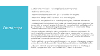 Cuarta etapa
Es totalmente ambulatoria y tendrá por objetivos los siguientes:
 Potenciar la musculatura.
 Realizar compresiones en la zona que se encuentra con el injerto.
 Realizar un drenaje linfático y venoso en la zona del injerto.
 Realizar un masaje cicatricial en el tejido que se injerto, para evitar adherencias.
Otras herramientas complementarias para el tratamiento en pacientes quemados que
sienten dolor se basan en terapias de distracción, como el uso de la realidad virtual, ya
que esta genera una distracción cognitiva cuando estamos en presencia del dolor,
causando una disminución visible y cuantificable.
También implementaremos los ejercicios terapéuticos mediante un programa de
ejercicios aeróbicos donde las zonas afectadas estarán involucradas, en conjunto con
ejercicios isométricos para mantener el tono y fuerza de los músculos, siempre creando
un plan individualizado y especializado para cada paciente, teniendo en cuenta la
gravedad y el tipo de quemadura que presente.
Pueden realizarlo con una frecuencia de tres veces a la semana o hasta cinco veces por
semana dependiendo del paciente, mejorando los parámetros de movilidad articular.
La duración estimada para comenzar con estos ejercicios sería de 30 minutos que
pueden ir progresando poco a poco hasta la hora y media de actividad.
 