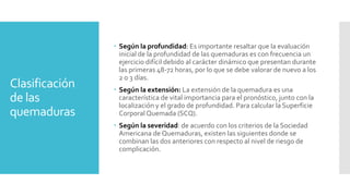 Clasificación
de las
quemaduras
 Según la profundidad: Es importante resaltar que la evaluación
inicial de la profundidad de las quemaduras es con frecuencia un
ejercicio difícil debido al carácter dinámico que presentan durante
las primeras 48-72 horas, por lo que se debe valorar de nuevo a los
2 o 3 días.
 Según la extensión: La extensión de la quemadura es una
característica de vital importancia para el pronóstico, junto con la
localización y el grado de profundidad. Para calcular la Superficie
Corporal Quemada (SCQ).
 Según la severidad: de acuerdo con los criterios de la Sociedad
Americana de Quemaduras, existen las siguientes donde se
combinan las dos anteriores con respecto al nivel de riesgo de
complicación.
 