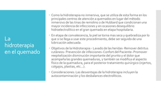 La
hidroterapia
en el quemado
 Como la hidroterapia no inmersiva, que se utiliza de esta forma en los
principales centros de atención a quemados en lugar del método
inmersivo de las tinas de remolino o de Hubbard que condicionan una
mayor incidencia de infecciones y en ocasiones desequilibrio
hidroelectrolítico en el gran quemado en etapa hospitalaria.
 En etapa de convalecencia, la piel se torna mas seca y quebradiza por lo
que si se llega a usar este procedimiento, debe ser seguido de una
lubricación adecuada.
 Objetivos de la Hidroterapia:- Lavado de las heridas- Remover detritus
cutáneos- Prevención de infecciones-Confort del Paciente- Promover
reepitelización disminución importante del prurito y el dolor que
acompaña las grandes quemaduras, y también se modifica el aspecto
físico de la quemadura, para el posterior tratamiento quirúrgico (injertos,
colgajos, plastias, etc...).
 Consideraciones: Las desventajas de la hidroterapia incluyen la
autocontaminación y los desbalances electrolíticos.
 