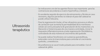 Ultrasonido
terapéutico
 Se indicacomo uno de los agentes físicos mas importante para las
contracturas secundarias a cicatriz hipertrófica y retráctil.
 Es excelente seguido de ejercicio de estiramiento y férulas en caso
necesario, algunos pacientes no toleran el paso del cabezal se
puede utilizar lidocaína.
 Para la regeneración tisular, el haz ultrasónico provoca un efecto
de cavitación que aumenta la permeabilidad de la membrana
celular así como precipita la de granulación de los mastocitos y la
liberación e histamina para de una manera controlada, iniciar la
respuesta inflamatoria previa a toda regeneración fibroblástica,
controlando de esta manera el crecimiento del queloide.
 Se puede realizar fonoforesis con sustancia queratolíticas,
esteroides como la triancinolona para controlar el crecimiento
queloide, y anestésicos.
 De preferencia se usa el modo pulsado para remodelar. Con el
cabezal de 3MHz
 