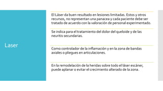 Laser
El Láser da buen resultado en lesiones limitadas. Estos y otros
recursos, no representan una panacea y cada paciente debe ser
tratado de acuerdo con la valoración de personal experimentado.
Se indica para el tratamiento del dolor del queloide y de las
neuritis secundarias.
Como controlador de la inflamación y en la zona de bandas
axiales o pliegues en articulaciones.
En la remodelación de la heridas sobre todo el láser escáner,
puede aplanar o evitar el crecimiento alterado de la zona.
 