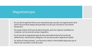 Magnetoterapia
 Es uno de los agentes físicos mas importante para ayudar a la regeneración de la
piel en las primeras etapas del quemado a la vez que controla el crecimiento
bacteriano.
 Se puede utilizar la formas de electroimanes, pero los mejores resultados se
muestran con la cama de campo magnético.
 En el caso de la magnetoterapia de lata intensidad evita la formación de
adherencias, retracciones y pliegues, a la vez que ayuda a regenera el tejido.
 Se utiliza el modo pulsado , con frecuencia altas e intensidades baja para que el
efecto sea marcado a nivel de la piel.
 