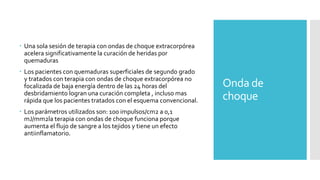 Onda de
choque
 Una sola sesión de terapia con ondas de choque extracorpórea
acelera significativamente la curación de heridas por
quemaduras
 Los pacientes con quemaduras superficiales de segundo grado
y tratados con terapia con ondas de choque extracorpórea no
focalizada de baja energía dentro de las 24 horas del
desbridamiento logran una curación completa , incluso mas
rápida que los pacientes tratados con el esquema convencional.
 Los parámetros utilizados son: 100 impulsos/cm2 a 0,1
mJ/mm2la terapia con ondas de choque funciona porque
aumenta el flujo de sangre a los tejidos y tiene un efecto
antiinflamatorio.
 