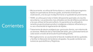 Corrientes
 Microcorriente: se utiliza de forma diaria o 2 veces al día para regenera
tejidos en quemaduras de tercer grado, acortando el tiempo de
cicatrización, a la vez que no deja formarse un queloide tan prominente.
 TEMS: se utiliza para tratar el dolor del paciente quemado y la neuritis
secundarias. Los protocolos mas utilizados son los de bifásica asimétrica
y los que utilizan la frecuencia Burts. En paciente se ha utilizado la
variante acupuntural para producir analgesias a dolores refractarios y a
su vez a favorecido la regeneración de tejidos.
 Tratamiento de electro analgesia por 30minutos diarios, con máximo de
20 sesiones. Medición de la intensidad del dolor, pre y postratamiento en
cada sesión a través de la EscalaVisualAnáloga (EVA).
 Microgalvanismo: se usa durante la fase de modelación de los queloides
y facilitar la liberación de tendones atrapados. Se puede combinar con
sustancias queratolíticas y flogísticas.
 