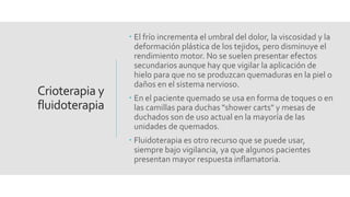 Crioterapia y
fluidoterapia
 El frío incrementa el umbral del dolor, la viscosidad y la
deformación plástica de los tejidos, pero disminuye el
rendimiento motor. No se suelen presentar efectos
secundarios aunque hay que vigilar la aplicación de
hielo para que no se produzcan quemaduras en la piel o
daños en el sistema nervioso.
 En el paciente quemado se usa en forma de toques o en
las camillas para duchas "shower carts" y mesas de
duchados son de uso actual en la mayoría de las
unidades de quemados.
 Fluidoterapia es otro recurso que se puede usar,
siempre bajo vigilancia, ya que algunos pacientes
presentan mayor respuesta inflamatoria.
 