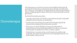 Ozonoterapia
Ozonoterapia es uno de los mayores estimuladores del tejido de
granulación. Estimula la cicatrización de las heridas, favoreciendo
que cicatricen más deprisa. Es especialmente útil para quemaduras
graves y llagas de gente mayor. Eliminan el crecimiento de muchos
germenes.
Entre las formas de usos están:
 Las agua ozonizada: en heridas y quemaduras de piel, se pueden
utilizar en las curaciones, en las duchas.
 Cámaras de ozonoterapia durante la fase de granulación de
manera diaria después del proceso de curación.
 Ozono por vía rectal. Modula la respuesta inflamatoria
generalizada en los grandes quemados. Se indican 10 sesiones
continuadas con descanso similar y vuelve a repetir.
 Ozonoforesis: se pude utilizar en el tratamiento estético del
queloide, para evitar las retracciones y la hiperpigmentación. Se
pude utilizar cada 3 ere día.
 