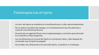 Fisioterapias tras el injerto
 La zona del injerto se mantiene en inmovilización por 11 días, aproximadamente.
 No se realiza maniobras de masajes y ni movilizaciones en las articulaciones o
zonas de movimientos próximos.
 Se estimula con agentes físicos como magnetoterapia y corrientes que estimulen
la circulación y el fujo sanguíneo.
 Las movilizaciones en la zona del injerto no comienzan hasta 5 días después de
comprobar que el injerto ha pegado.
 No se debe usar ultrasonido en la zona del injerto, ni parafina, ni crioterapia.
 