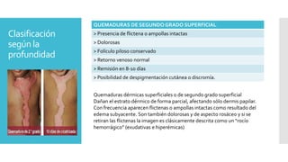 Clasificación
según la
profundidad
QUEMADURAS DE SEGUNDO GRADO SUPERFICIAL
> Presencia de flictena o ampollas intactas
> Dolorosas
> Folículo piloso conservado
> Retorno venoso normal
> Remisión en 8-10 días
> Posibilidad de despigmentación cutánea o discromía.
Quemaduras dérmicas superficiales o de segundo grado superficial
Dañan el estrato dérmico de forma parcial, afectando sólo dermis papilar.
Con frecuencia aparecen flictenas o ampollas intactas como resultado del
edema subyacente. Son también dolorosas y de aspecto rosáceo y si se
retiran las flictenas la imagen es clásicamente descrita como un “rocío
hemorrágico” (exudativas e hiperémicas)
 