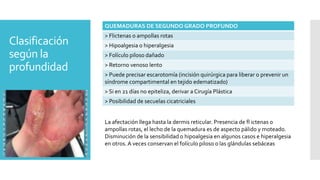 Clasificación
según la
profundidad
QUEMADURAS DE SEGUNDO GRADO PROFUNDO
> Flictenas o ampollas rotas
> Hipoalgesia o hiperalgesia
> Folículo piloso dañado
> Retorno venoso lento
> Puede precisar escarotomía (incisión quirúrgica para liberar o prevenir un
síndrome compartimental en tejido edematizado)
> Si en 21 días no epiteliza, derivar a Cirugía Plástica
> Posibilidad de secuelas cicatriciales
La afectación llega hasta la dermis reticular. Presencia de fl ictenas o
ampollas rotas, el lecho de la quemadura es de aspecto pálido y moteado.
Disminución de la sensibilidad o hipoalgesia en algunos casos e hiperalgesia
en otros. A veces conservan el folículo piloso o las glándulas sebáceas
 