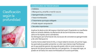Clasificación
según la
profundidad
QUEMADURAS DETERCER GRADO
> Indolora
> Blanquecina, amarilla o marrón oscuro
> Apergaminada y correosa
>Vasos trombosados
>Tratamiento quirúrgico obligado
> Puede requerir amputación
> Secuelas importantes
Implican la destrucción del espesor total de la piel. El paciente no manifiesta
dolor en la lesión debido a la afectación de las terminaciones nerviosas,
salvo en los tejidos sanos colindantes.
Se distinguen por la formación de una escara de consistencia apergaminada
y de color blanquecino
Cuanta menos edad tiene el niño, o mayor edad el anciano ,En primer lugar,
las quemaduras pueden presentar un color rojo intenso (rojo frambuesa)
por lo que podrían parecer de segundo grado; sólo en raras ocasiones se
aprecian las típicas lesiones blancas o en pergamino . En segundo lugar, se
puede ver al trasluz los vasos trombosados en la zona quemada.
 
