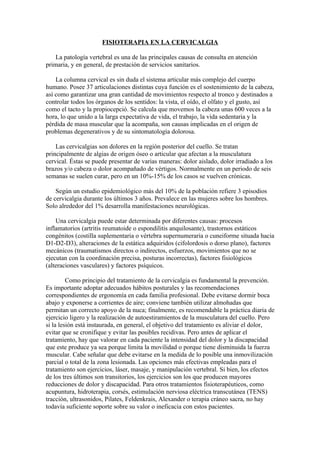 FISIOTERAPIA EN LA CERVICALGIA

    La patología vertebral es una de las principales causas de consulta en atención
primaria, y en general, de prestación de servicios sanitarios.

    La columna cervical es sin duda el sistema articular más complejo del cuerpo
humano. Posee 37 articulaciones distintas cuya función es el sostenimiento de la cabeza,
así como garantizar una gran cantidad de movimientos respecto al tronco y destinados a
controlar todos los órganos de los sentidos: la vista, el oído, el olfato y el gusto, así
como el tacto y la propiocepció. Se calcula que movemos la cabeza unas 600 veces a la
hora, lo que unido a la larga expectativa de vida, el trabajo, la vida sedentaria y la
pérdida de masa muscular que la acompaña, son causas implicadas en el origen de
problemas degenerativos y de su sintomatología dolorosa.

    Las cervicalgias son dolores en la región posterior del cuello. Se tratan
principalmente de algias de origen óseo o articular que afectan a la musculatura
cervical. Éstas se puede presentar de varias maneras: dolor aislado, dolor irradiado a los
brazos y/o cabeza o dolor acompañado de vértigos. Normalmente en un periodo de seis
semanas se suelen curar, pero en un 10%-15% de los casos se vuelven crónicas.

    Según un estudio epidemiológico más del 10% de la población refiere 3 episodios
de cervicalgia durante los últimos 3 años. Prevalece en las mujeres sobre los hombres.
Solo alrededor del 1% desarrolla manifestaciones neurológicas.

    Una cervicalgia puede estar determinada por diferentes causas: procesos
inflamatorios (artritis reumatoide o espondilitis anquilosante), trastornos estáticos
congénitos (costilla suplementaria o vértebra supernumeraria o cuneiforme situada hacia
D1-D2-D3), alteraciones de la estática adquiridos (cifolordosis o dorso plano), factores
mecánicos (traumatismos directos o indirectos, esfuerzos, movimientos que no se
ejecutan con la coordinación precisa, posturas incorrectas), factores fisiológicos
(alteraciones vasculares) y factores psíquicos.

         Como principio del tratamiento de la cervicalgia es fundamental la prevención.
Es importante adoptar adecuados hábitos posturales y las recomendaciones
correspondientes de ergonomía en cada familia profesional. Debe evitarse dormir boca
abajo y exponerse a corrientes de aire; conviene también utilizar almohadas que
permitan un correcto apoyo de la nuca; finalmente, es recomendable la práctica diaria de
ejercicio ligero y la realización de autoestiramientos de la musculatura del cuello. Pero
si la lesión está instaurada, en general, el objetivo del tratamiento es aliviar el dolor,
evitar que se cronifique y evitar las posibles recidivas. Pero antes de aplicar el
tratamiento, hay que valorar en cada paciente la intensidad del dolor y la discapacidad
que este produce ya sea porque limita la movilidad o porque tiene disminuida la fuerza
muscular. Cabe señalar que debe evitarse en la medida de lo posible una inmovilización
parcial o total de la zona lesionada. Las opciones más efectivas empleadas para el
tratamiento son ejercicios, láser, masaje, y manipulación vertebral. Si bien, los efectos
de los tres últimos son transitorios, los ejercicios son los que producen mayores
reducciones de dolor y discapacidad. Para otros tratamientos fisioterapéuticos, como
acupuntura, hidroterapia, corsés, estimulación nerviosa eléctrica transcutánea (TENS)
tracción, ultrasonidos, Pilates, Feldenkrais, Alexander o terapia cráneo sacra, no hay
todavía suficiente soporte sobre su valor o ineficacia con estos pacientes.
 