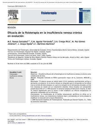 www.elsevier.es/ft
REVISIO´N
Eﬁcacia de la ﬁsioterapia en la insuﬁciencia venosa cro´nica
en evolucio´n
M.E. Ramos Gonza´leza,Ã, E.M. Aguilar Ferra´ndizb
, S.A. Crespo Ricac
, M. Paz Go´mez
Jime´nezd
, J. Anaya Ojedae
e I. Martı´nez Martı´nezf
a
Departamento de Fisioterapia, Universidad de Granada, Clı´nica Traumatolo´gica Doctor Garcı´a Nieves, Granada, Espan˜a
b
Servicio de Fisioterapia, Hospital San Rafael, Granada, Espan˜a
c
Investigacio´n, Universidad de Granada, Granada, Espan˜a
d
Servicio de Fisioterapia, Centro de Salud, Conil, Ca´diz, Espan˜a
e
Residencia de Mayores, Unidad de Dı´a y Respiro Familiar Nuestra Sen˜ora de las Mercedes, Alcala´ La Real, Jae´n, Espan˜a
f
Clı´nica de Fisioterapia Linfosur, Granada, Espan˜a
Recibido el 24 de enero de 2008; aceptado el 21 de julio de 2008
PALABRAS CLAVE
Fisioterapia;
Insuﬁciencia venosa;
U´lcera
Resumen
Objetivos: Estudiar la eﬁcacia de la ﬁsioterapia en la insuﬁciencia venosa y la u´lcera como
complicacio´n de e´sta.
Me´todo: Bu´squeda realizada en PEDro (puntuacio´n mayor de 6), Cochrane, MEDLINE y
CEBP.
Resultados: El edema venoso se redujo hasta 2,2 ml mediante movilizaciones activas y
derivacio´n circulatoria. En la u´lcera venosa se comprobo´ que el ultrasonido no fue eﬁcaz
tras la revisio´n de siete ensayos; en cuatro se comparo´ con el ultrasonido simulado y en los
tres restantes se cotejo´ con un tratamiento esta´ndar. Otros estudios con ultrasonidos
pulsa´til de 0,5 W/cm2
a 1 MHz durante 12 semanas tampoco evidenciaron mejorı´a. El la´ser
no mostro´ signiﬁcacio´n para la u´lcera si bien evidencio´ sus efectos terape´uticos en
aplicacio´n combinada con luz infrarroja.
Conclusiones: La cinesiterapia de la bomba venomuscular perife´rica es eﬁcaz en la
insuﬁciencia venosa. Los tratamientos mediante la´ser y ultrasonidos en forma aislada no
modiﬁcan la evolucio´n de la u´lcera ﬂebosta´tica.
& 2008 Asociacio´n Espan˜ola de Fisioterape´utas. Publicado por Elsevier Espan˜a, S.L. Todos
los derechos reservados.
ARTICLE IN PRESS
0211-5638/$ - see front matter & 2008 Asociacio´n Espan˜ola de Fisioterape´utas. Publicado por Elsevier Espan˜a, S.L. Todos los derechos
reservados.
doi:10.1016/j.ft.2008.07.010
ÃAutor para correspondencia.
Correo electro´nico: elenita_ﬁsio@hotmail.com (M.E. Ramos Gonza´lez).
Fisioterapia 2009;31(2):55–59
Document downloaded from http://www.elsevier.es, day 09/05/2017. This copy is for personal use. Any transmission of this document by any media or format is strictly prohibited.
 