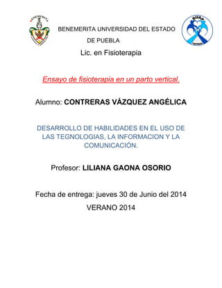 BENEMERITA UNIVERSIDAD DEL ESTADO
DE PUEBLA
Lic. en Fisioterapia
Ensayo de fisioterapia en un parto vertical.
Alumno: CONTRERAS VÁZQUEZ ANGÉLICA
DESARROLLO DE HABILIDADES EN EL USO DE
LAS TEGNOLOGIAS, LA INFORMACION Y LA
COMUNICACIÓN.
Profesor: LILIANA GAONA OSORIO
Fecha de entrega: jueves 30 de Junio del 2014
VERANO 2014
 