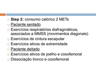  Step 2: consumo calórico 2 METs
 Paciente sentado
 Exercícios respiratórios diafragmáticos,
associados a MMSS (movimentos diagonais)
 Exercícios de cintura escapular
 Exercícios ativos de extremidade
 Paciente deitado
 Exercícios ativos de joelho e coxofemoral
 Dissociação tronco e coxofemoral
 