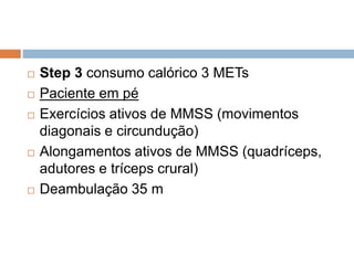  Step 3 consumo calórico 3 METs
 Paciente em pé
 Exercícios ativos de MMSS (movimentos
diagonais e circundução)
 Alongamentos ativos de MMSS (quadríceps,
adutores e tríceps crural)
 Deambulação 35 m
 