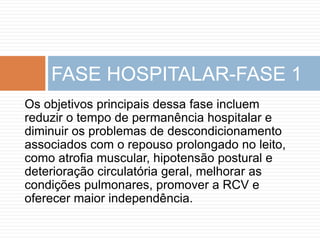 Os objetivos principais dessa fase incluem
reduzir o tempo de permanência hospitalar e
diminuir os problemas de descondicionamento
associados com o repouso prolongado no leito,
como atrofia muscular, hipotensão postural e
deterioração circulatória geral, melhorar as
condições pulmonares, promover a RCV e
oferecer maior independência.
FASE HOSPITALAR-FASE 1
 
