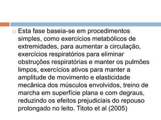  Esta fase baseia-se em procedimentos
simples, como exercícios metabólicos de
extremidades, para aumentar a circulação,
exercícios respiratórios para eliminar
obstruções respiratórias e manter os pulmões
limpos, exercícios ativos para manter a
amplitude de movimento e elasticidade
mecânica dos músculos envolvidos, treino de
marcha em superfície plana e com degraus,
reduzindo os efeitos prejudiciais do repouso
prolongado no leito. Titoto et al (2005)
 