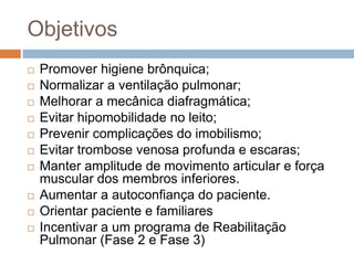 Objetivos
 Promover higiene brônquica;
 Normalizar a ventilação pulmonar;
 Melhorar a mecânica diafragmática;
 Evitar hipomobilidade no leito;
 Prevenir complicações do imobilismo;
 Evitar trombose venosa profunda e escaras;
 Manter amplitude de movimento articular e força
muscular dos membros inferiores.
 Aumentar a autoconfiança do paciente.
 Orientar paciente e familiares
 Incentivar a um programa de Reabilitação
Pulmonar (Fase 2 e Fase 3)
 
